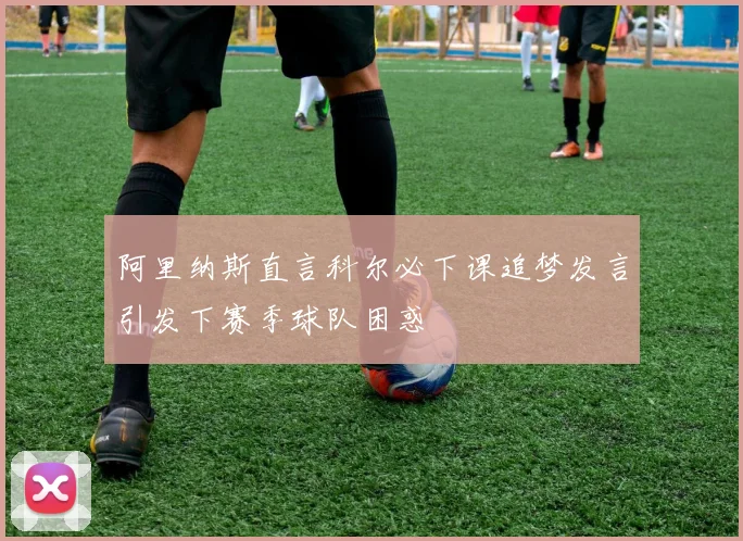 阿里纳斯直言科尔必下课追梦发言引发下赛季球队困惑