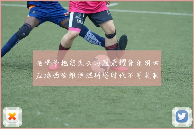 老佛爷抱怨失去七冠荣耀费尔明回应梅西哈维伊涅斯塔时代不可复制
