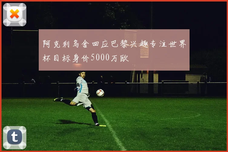 阿克利乌舍回应巴黎兴趣专注世界杯目标身价5000万欧