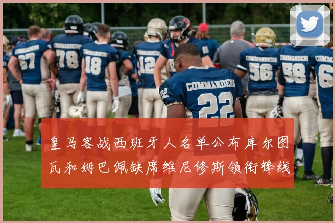皇马客战西班牙人名单公布库尔图瓦和姆巴佩缺席维尼修斯领衔锋线阵容