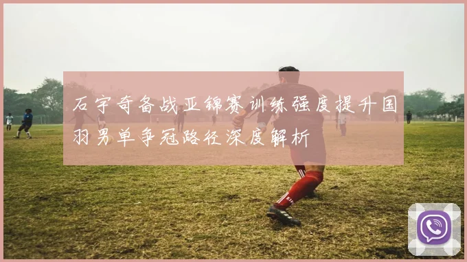 石宇奇备战亚锦赛训练强度提升国羽男单争冠路径深度解析