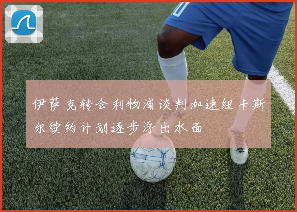 伊萨克转会利物浦谈判加速纽卡斯尔续约计划逐步浮出水面