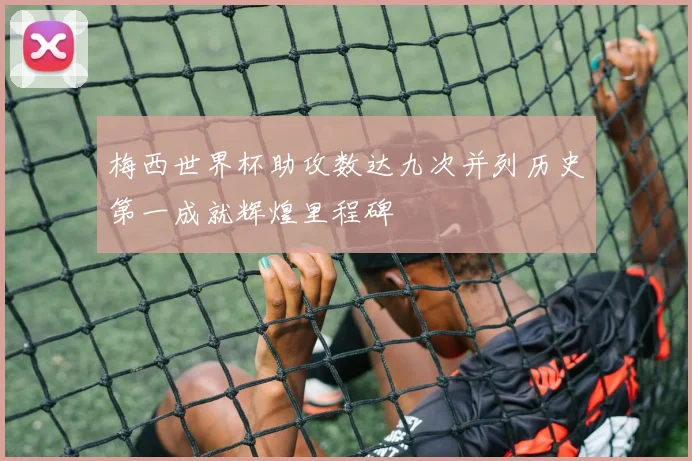 梅西世界杯助攻数达九次并列历史第一成就辉煌里程碑
