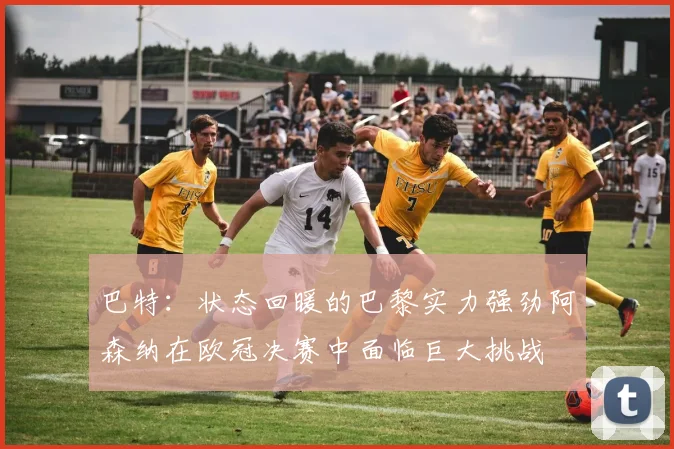 巴特：状态回暖的巴黎实力强劲阿森纳在欧冠决赛中面临巨大挑战