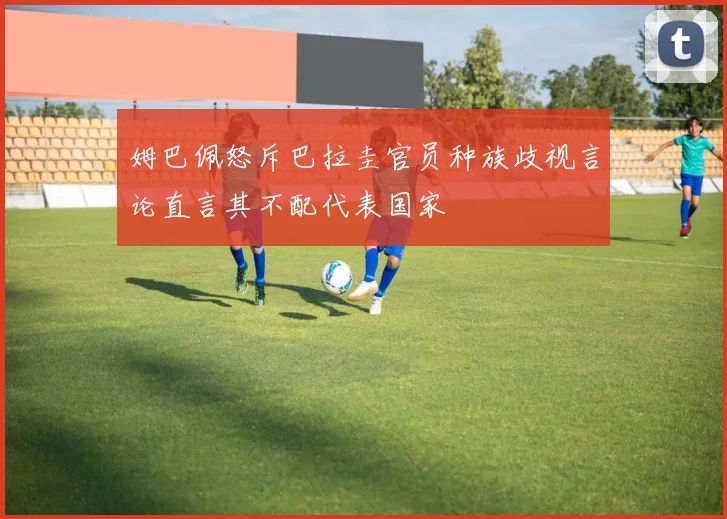 姆巴佩怒斥巴拉圭官员种族歧视言论直言其不配代表国家
