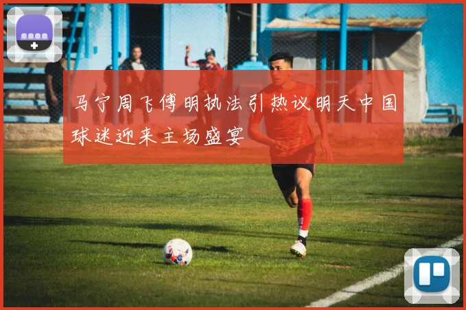 马宁周飞傅明执法引热议明天中国球迷迎来主场盛宴