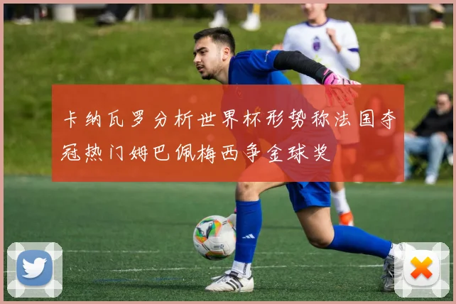 卡纳瓦罗分析世界杯形势称法国夺冠热门姆巴佩梅西争金球奖