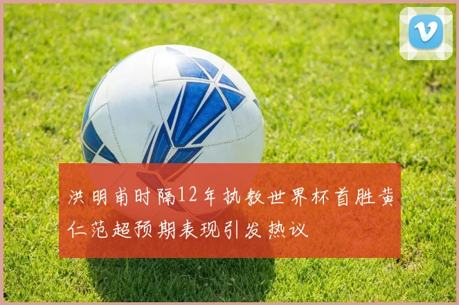 洪明甫时隔12年执教世界杯首胜黄仁范超预期表现引发热议