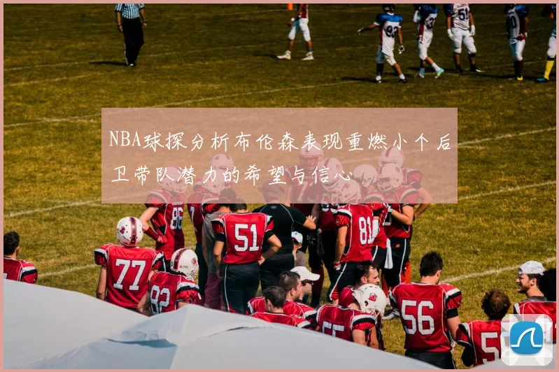 NBA球探分析布伦森表现重燃小个后卫带队潜力的希望与信心