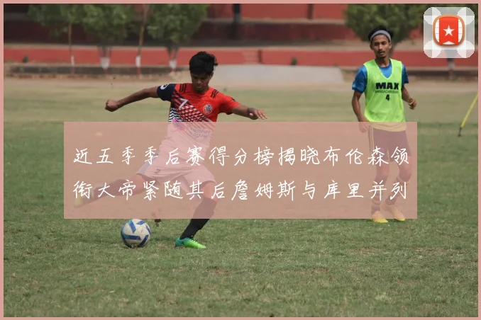 近五季季后赛得分榜揭晓布伦森领衔大帝紧随其后詹姆斯与库里并列第四