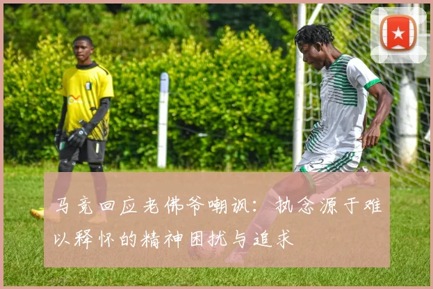 马竞回应老佛爷嘲讽：执念源于难以释怀的精神困扰与追求