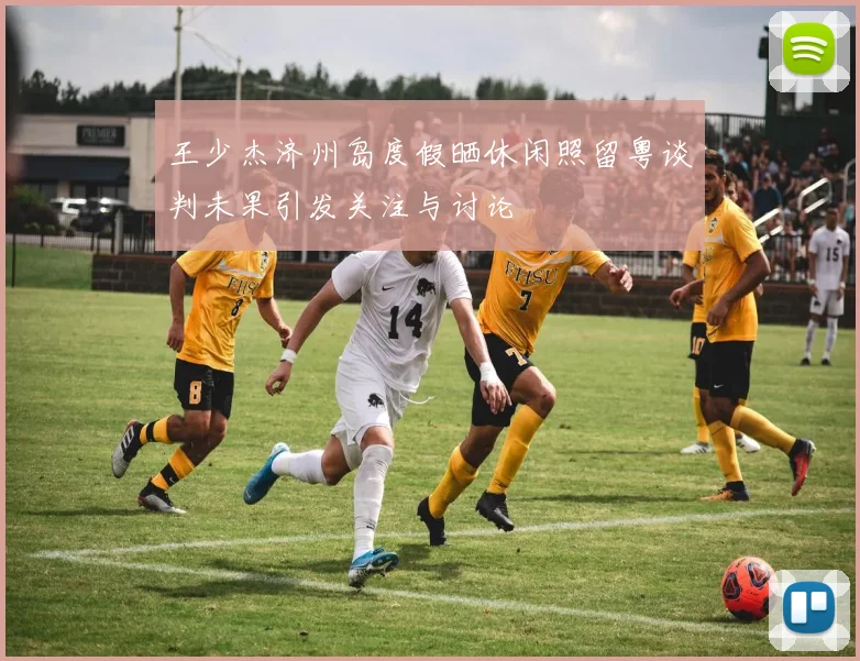 王少杰济州岛度假晒休闲照留粤谈判未果引发关注与讨论