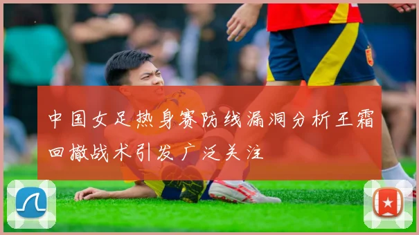 中国女足热身赛防线漏洞分析王霜回撤战术引发广泛关注