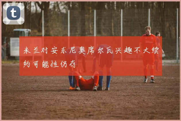 米兰对安东尼奥席尔瓦兴趣不大续约可能性仍存