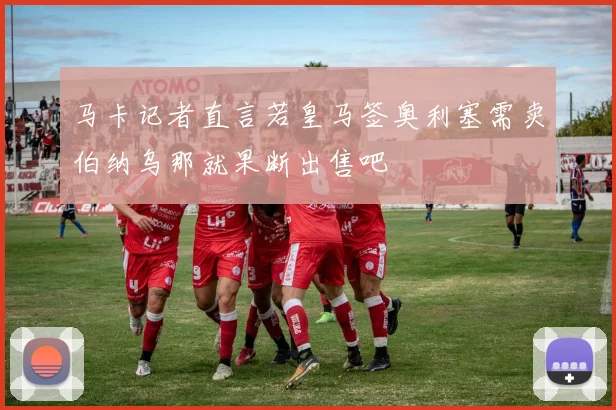 马卡记者直言若皇马签奥利塞需卖伯纳乌那就果断出售吧
