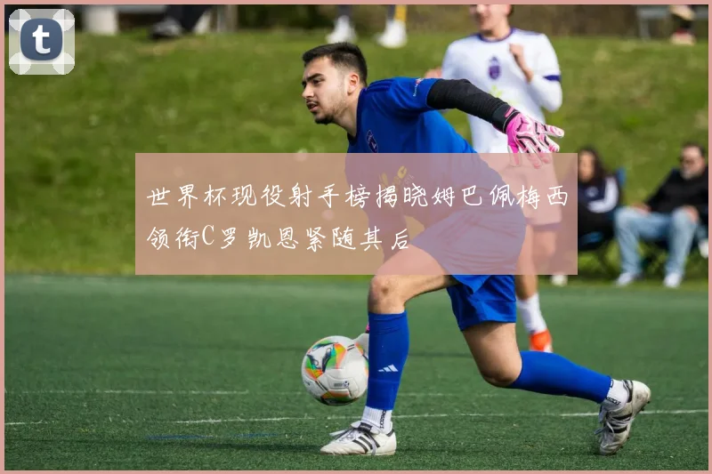 世界杯现役射手榜揭晓姆巴佩梅西领衔C罗凯恩紧随其后