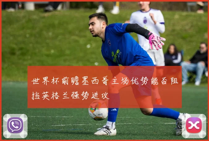 世界杯前瞻墨西哥主场优势能否阻挡英格兰强势进攻