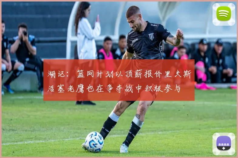 湖记：篮网计划以顶薪报价里夫斯活塞老鹰也在争夺战中积极参与
