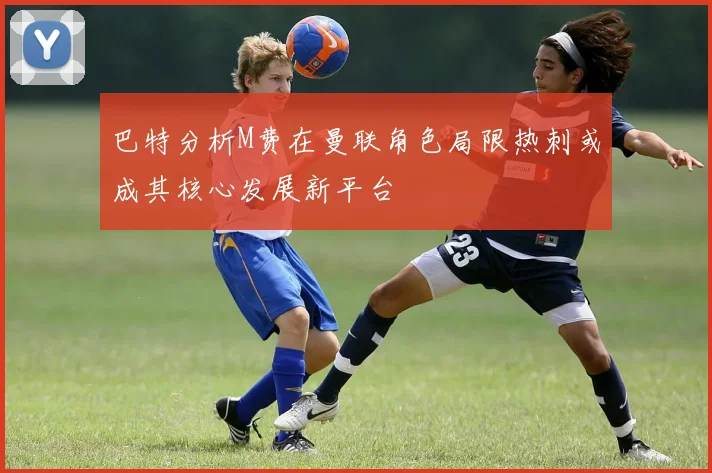 巴特分析M费在曼联角色局限热刺或成其核心发展新平台