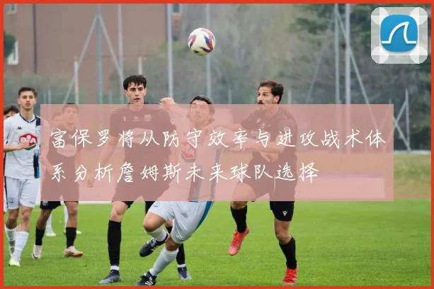 富保罗将从防守效率与进攻战术体系分析詹姆斯未来球队选择