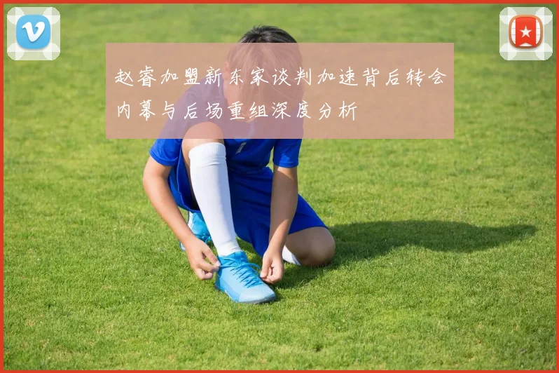 赵睿加盟新东家谈判加速背后转会内幕与后场重组深度分析