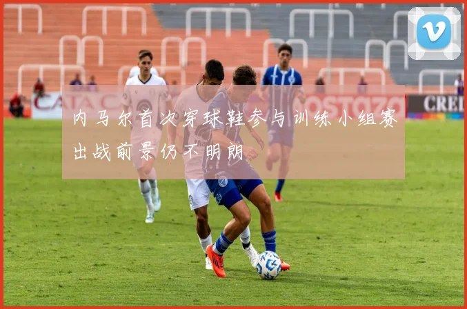 内马尔首次穿球鞋参与训练小组赛出战前景仍不明朗